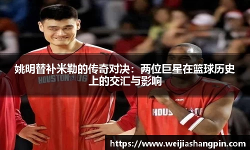 姚明替补米勒的传奇对决：两位巨星在篮球历史上的交汇与影响